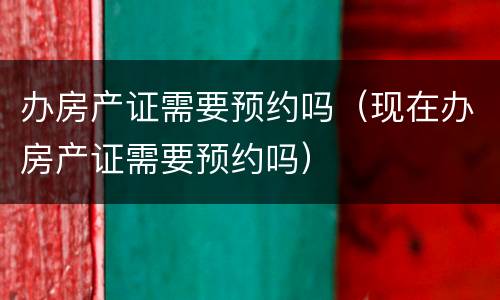 办房产证需要预约吗（现在办房产证需要预约吗）