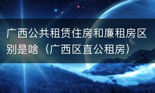 广西公共租赁住房和廉租房区别是啥（广西区直公租房）