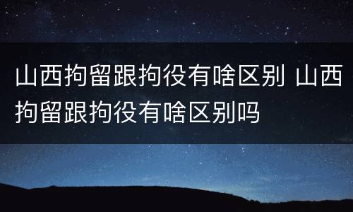山西拘留跟拘役有啥区别 山西拘留跟拘役有啥区别吗