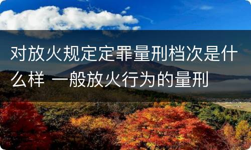 对放火规定定罪量刑档次是什么样 一般放火行为的量刑