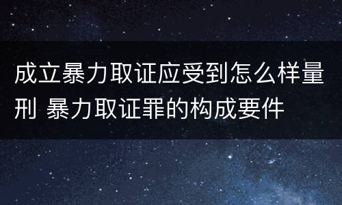 成立暴力取证应受到怎么样量刑 暴力取证罪的构成要件