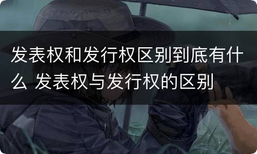 发表权和发行权区别到底有什么 发表权与发行权的区别