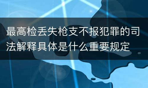 最高检丢失枪支不报犯罪的司法解释具体是什么重要规定