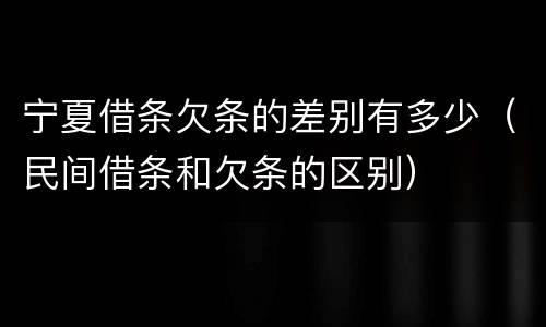 宁夏借条欠条的差别有多少（民间借条和欠条的区别）
