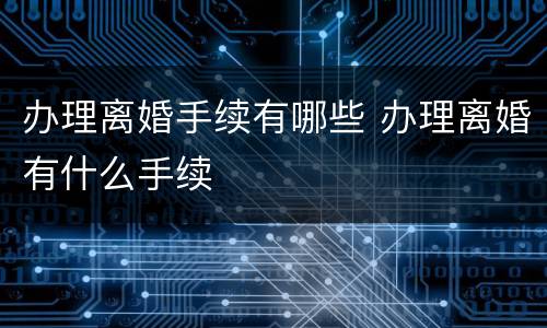 办理离婚手续有哪些 办理离婚有什么手续
