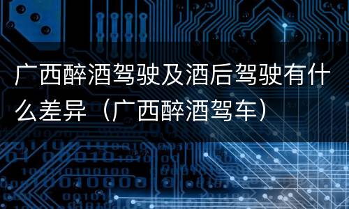广西醉酒驾驶及酒后驾驶有什么差异（广西醉酒驾车）