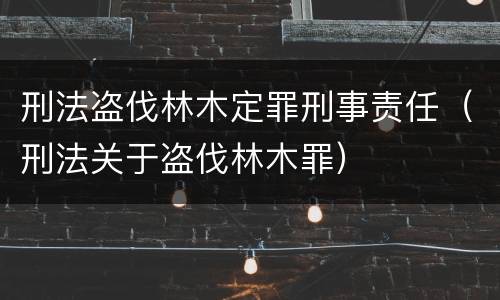刑法盗伐林木定罪刑事责任（刑法关于盗伐林木罪）