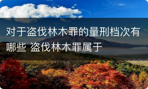 对于盗伐林木罪的量刑档次有哪些 盗伐林木罪属于