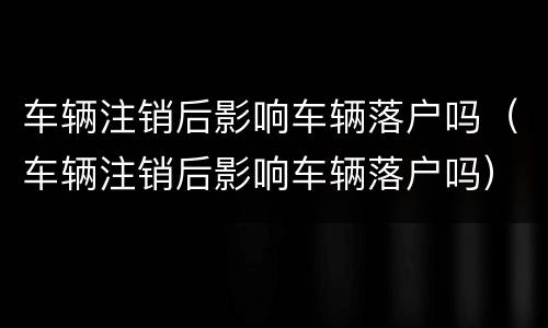 车辆注销后影响车辆落户吗（车辆注销后影响车辆落户吗）