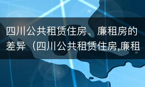 四川公共租赁住房、廉租房的差异（四川公共租赁住房,廉租房的差异是多少）