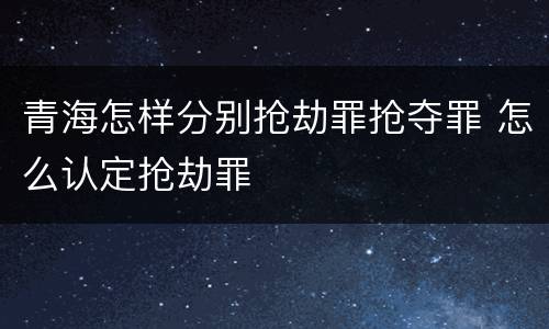 青海怎样分别抢劫罪抢夺罪 怎么认定抢劫罪