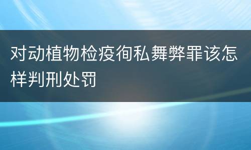 对动植物检疫徇私舞弊罪该怎样判刑处罚