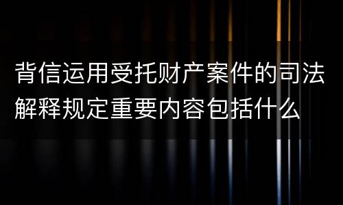 背信运用受托财产案件的司法解释规定重要内容包括什么