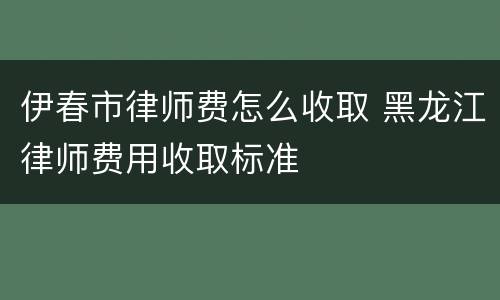伊春市律师费怎么收取 黑龙江律师费用收取标准