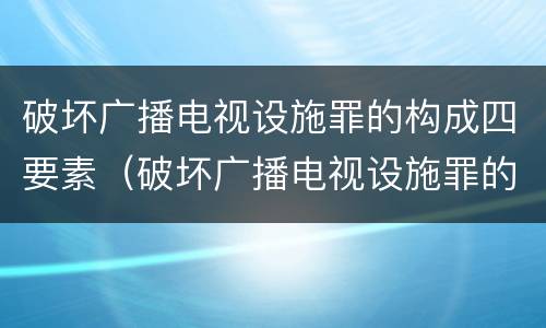 破坏广播电视设施罪的构成四要素（破坏广播电视设施罪的构成四要素包括）