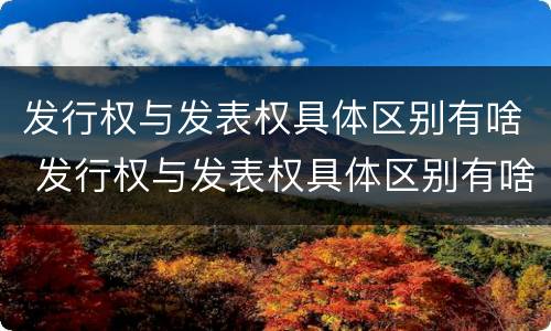 发行权与发表权具体区别有啥 发行权与发表权具体区别有啥关系