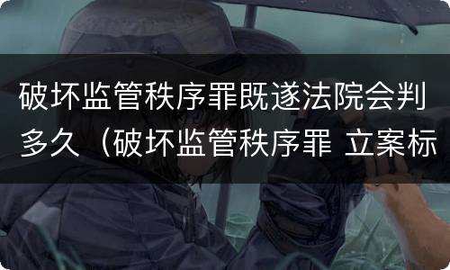 破坏监管秩序罪既遂法院会判多久（破坏监管秩序罪 立案标准）