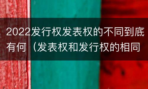 2022发行权发表权的不同到底有何（发表权和发行权的相同点）