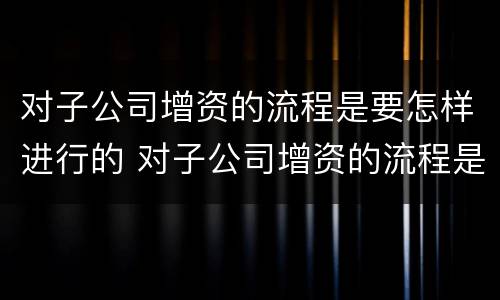 对子公司增资的流程是要怎样进行的 对子公司增资的流程是要怎样进行的操作
