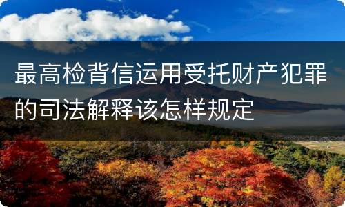 最高检背信运用受托财产犯罪的司法解释该怎样规定
