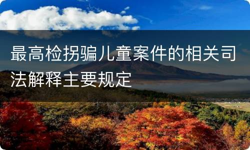 最高检拐骗儿童案件的相关司法解释主要规定