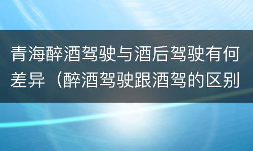 青海醉酒驾驶与酒后驾驶有何差异（醉酒驾驶跟酒驾的区别）