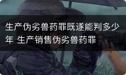 生产伪劣兽药罪既遂能判多少年 生产销售伪劣兽药罪