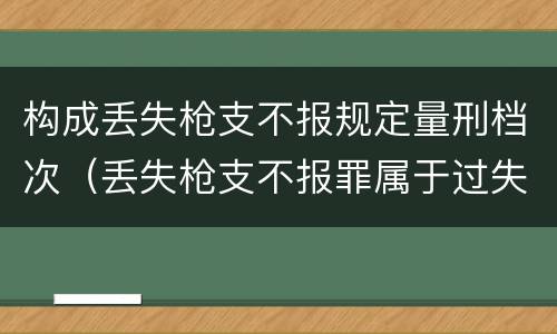 构成丢失枪支不报规定量刑档次（丢失枪支不报罪属于过失犯罪吗）