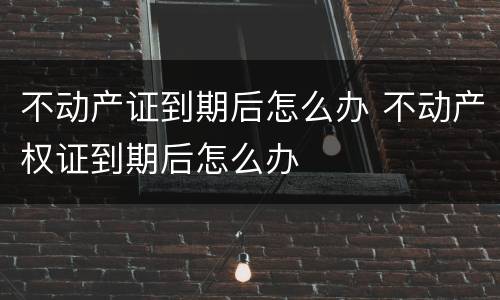 不动产证到期后怎么办 不动产权证到期后怎么办