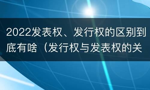 2022发表权、发行权的区别到底有啥（发行权与发表权的关系）