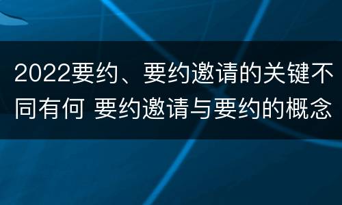 2022要约、要约邀请的关键不同有何 要约邀请与要约的概念