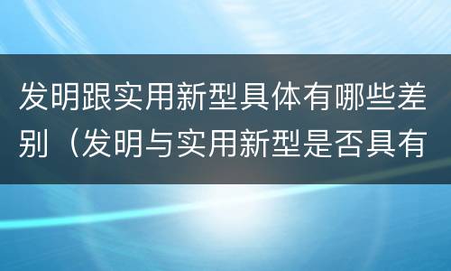 发明跟实用新型具体有哪些差别（发明与实用新型是否具有实用性）