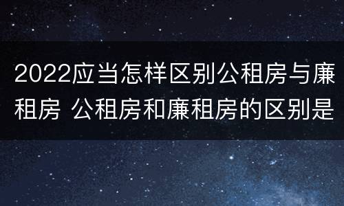 2022应当怎样区别公租房与廉租房 公租房和廉租房的区别是什么请继续我在听