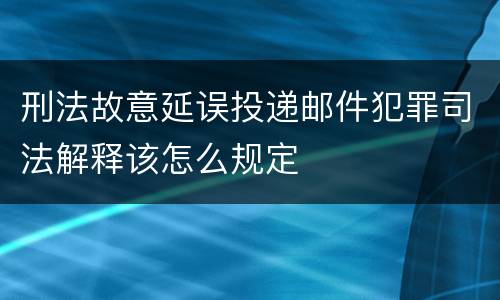 刑法故意延误投递邮件犯罪司法解释该怎么规定