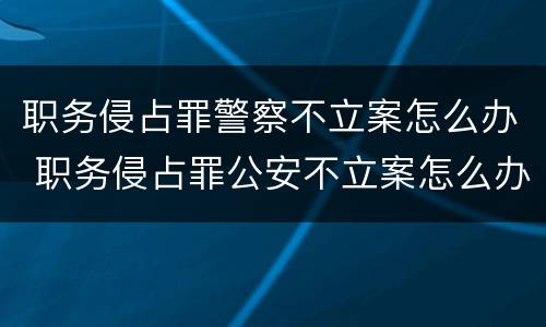 职务侵占罪警察不立案怎么办 职务侵占罪公安不立案怎么办
