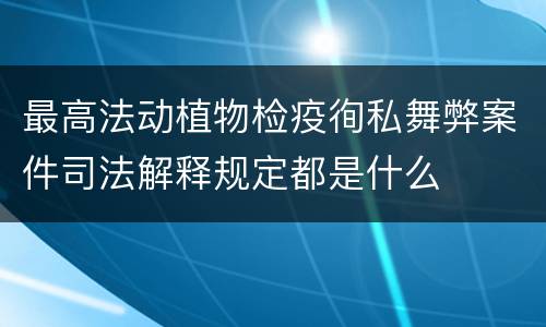 最高法动植物检疫徇私舞弊案件司法解释规定都是什么