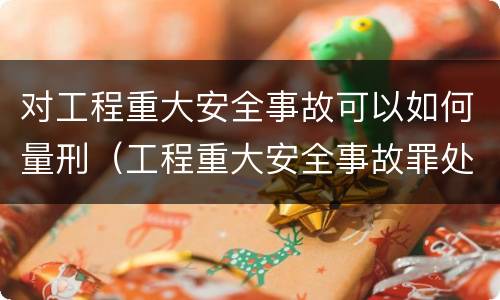 对工程重大安全事故可以如何量刑（工程重大安全事故罪处罚是什么）