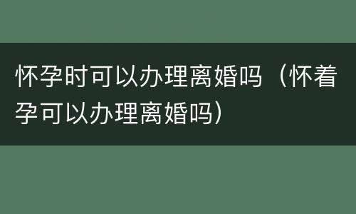 怀孕时可以办理离婚吗（怀着孕可以办理离婚吗）