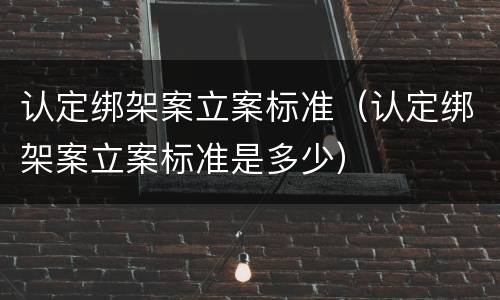 认定绑架案立案标准（认定绑架案立案标准是多少）