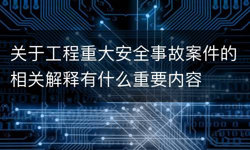 关于工程重大安全事故案件的相关解释有什么重要内容