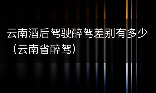云南酒后驾驶醉驾差别有多少（云南省醉驾）