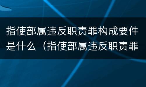 指使部属违反职责罪构成要件是什么（指使部属违反职责罪构成要件是什么）