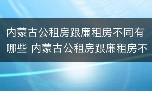 内蒙古公租房跟廉租房不同有哪些 内蒙古公租房跟廉租房不同有哪些区别