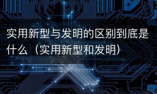 实用新型与发明的区别到底是什么（实用新型和发明）