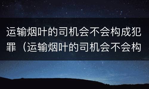 运输烟叶的司机会不会构成犯罪（运输烟叶的司机会不会构成犯罪案件）