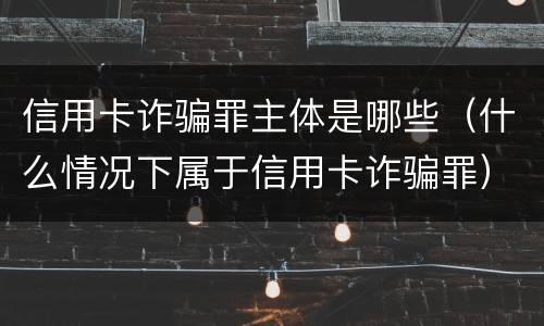 信用卡诈骗罪主体是哪些（什么情况下属于信用卡诈骗罪）