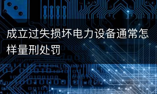 成立过失损坏电力设备通常怎样量刑处罚
