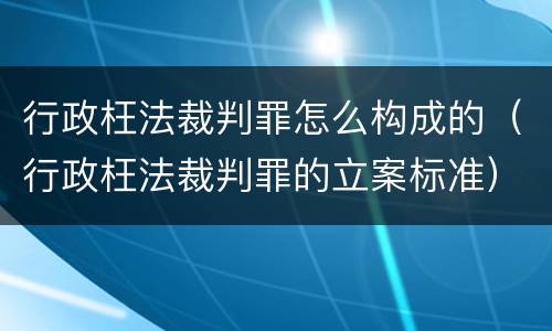 行政枉法裁判罪怎么构成的（行政枉法裁判罪的立案标准）