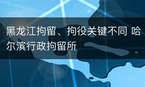 黑龙江拘留、拘役关键不同 哈尔滨行政拘留所