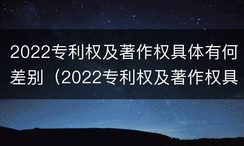 2022专利权及著作权具体有何差别（2022专利权及著作权具体有何差别和不同）